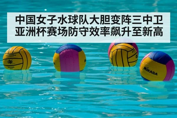 中国女子水球队大胆变阵三中卫 亚洲杯赛场防守效率飙升至新高
